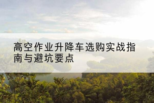 沈河升降车怎么选-高空作业升降车选购实战指南与避坑要点