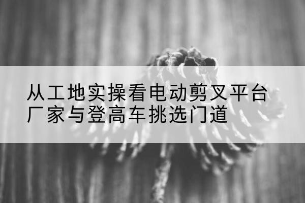 沈河电动剪叉升降平台厂家-从工地实操看电动剪叉平台厂家与登高车挑选门道