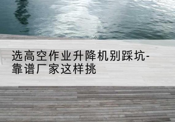 沈河剪叉式升降机厂家-选高空作业升降机别踩坑-靠谱厂家这样挑