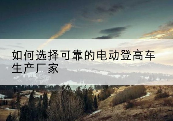沈河电动登高车厂家-如何选择可靠的电动登高车生产厂家