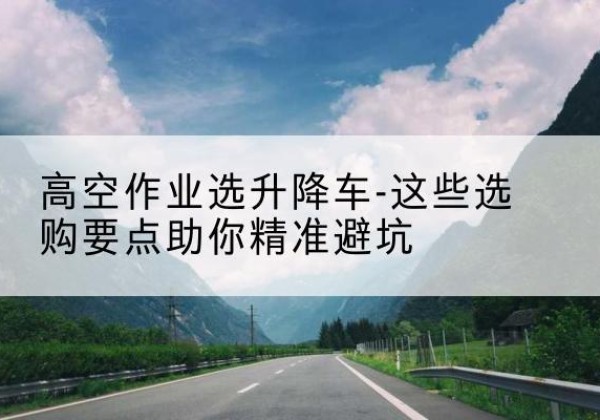 沈河升降车厂家-高空作业选升降车-这些选购要点助你*避坑