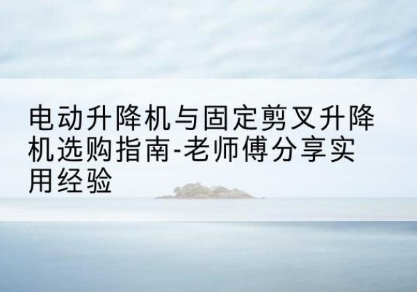 沈河电动升降机怎么选-电动升降机与固定剪叉升降机选购指南-老师傅分享实用经验